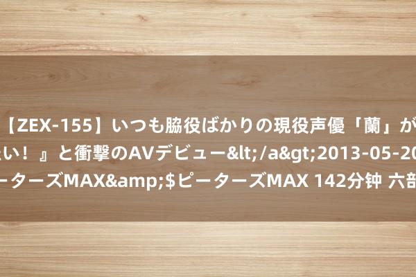 【ZEX-155】いつも脇役ばかりの現役声優「蘭」が『私も主役になりたい！』と衝撃のAVデビュー</a>2013-05-20ピーターズMAX&$ピーターズMAX 142分钟 六部门