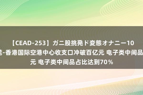 【CEAD-253】ガニ股挑発ド変態オナニー100人8時間 东莞-香港国际空港中心收支口冲破百亿元 电子类中间品占比达到70％