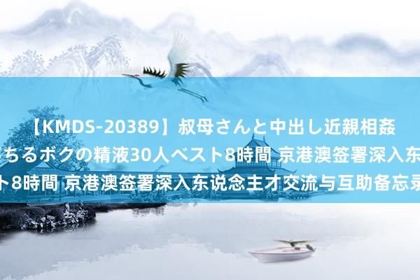 【KMDS-20389】叔母さんと中出し近親相姦 叔母さんの身体を伝い落ちるボクの精液30人ベスト8時間 京港澳签署深入东说念主才交流与互助备忘录