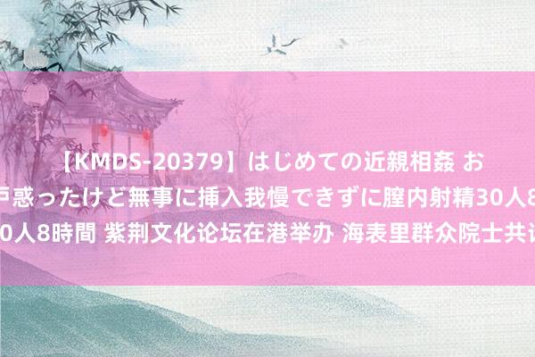 【KMDS-20379】はじめての近親相姦 おばさんの誘いに最初は戸惑ったけど無事に挿入我慢できずに膣内射精30人8時間 紫荆文化论坛在港举办 海表里群众院士共话中国式当代化发展