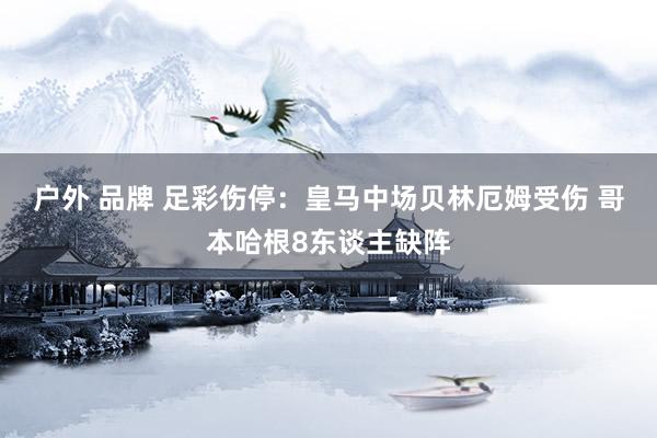 户外 品牌 足彩伤停：皇马中场贝林厄姆受伤 哥本哈根8东谈主缺阵