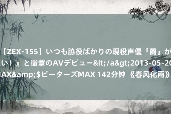 【ZEX-155】いつも脇役ばかりの現役声優「蘭」が『私も主役になりたい！』と衝撃のAVデビュー</a>2013-05-20ピーターズMAX&$ピーターズMAX 142分钟 《春风