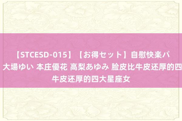 【STCESD-015】【お得セット】自慰快楽パラノイド 大場ゆい 本庄優花 高梨あゆみ 脸皮比牛皮还厚的四大星座女