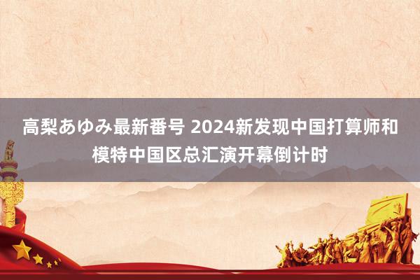 高梨あゆみ最新番号 2024新发现中国打算师和模特中国区总汇演开幕倒计时