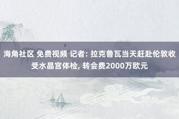 海角社区 免费视频 记者: 拉克鲁瓦当天赶赴伦敦收受水晶宫体检, 转会费2000万欧元