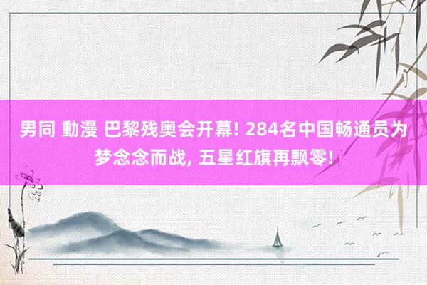 男同 動漫 巴黎残奥会开幕! 284名中国畅通员为梦念念而战, 五星红旗再飘零!