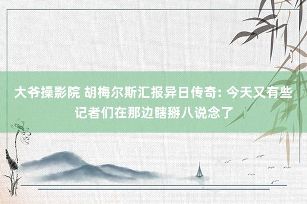 大爷操影院 胡梅尔斯汇报异日传奇: 今天又有些记者们在那边瞎掰八说念了