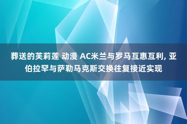 葬送的芙莉莲 动漫 AC米兰与罗马互惠互利, 亚伯拉罕与萨勒马克斯交换往复接近实现