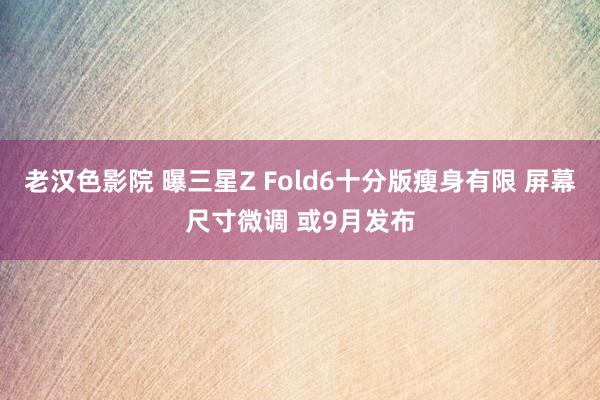 老汉色影院 曝三星Z Fold6十分版瘦身有限 屏幕尺寸微调 或9月发布