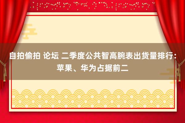 自拍偷拍 论坛 二季度公共智高腕表出货量排行：苹果、华为占据前二