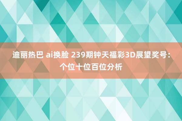 迪丽热巴 ai换脸 239期钟天福彩3D展望奖号：个位十位百位分析