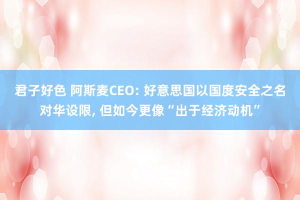 君子好色 阿斯麦CEO: 好意思国以国度安全之名对华设限， 但如今更像“出于经济动机”