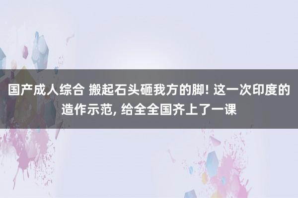 国产成人综合 搬起石头砸我方的脚! 这一次印度的造作示范, 给全全国齐上了一课