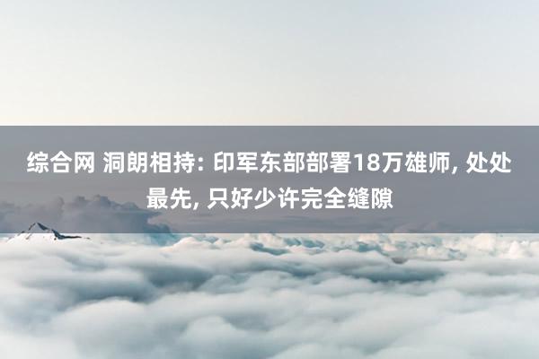 综合网 洞朗相持: 印军东部部署18万雄师, 处处最先, 只好少许完全缝隙