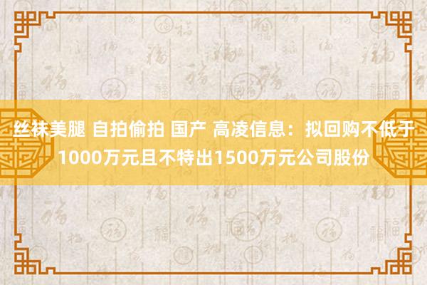 丝袜美腿 自拍偷拍 国产 高凌信息：拟回购不低于1000万元且不特出1500万元公司股份