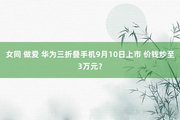 女同 做爱 华为三折叠手机9月10日上市 价钱炒至3万元？