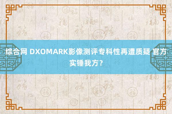 综合网 DXOMARK影像测评专科性再遭质疑 官方实锤我方？