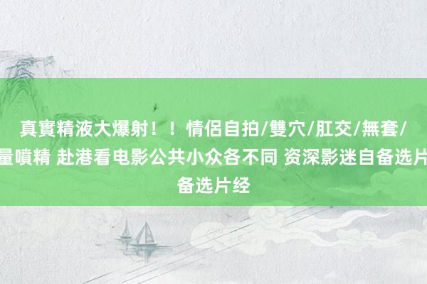 真實精液大爆射！！情侶自拍/雙穴/肛交/無套/大量噴精 赴港看电影公共小众各不同 资深影迷自备选片经