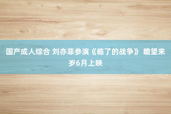 国产成人综合 刘亦菲参演《临了的战争》 瞻望来岁6月上映