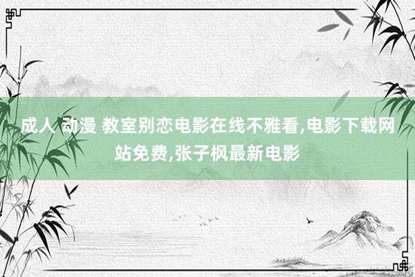 成人 动漫 教室别恋电影在线不雅看，电影下载网站免费，张子枫最新电影