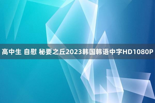 高中生 自慰 秘要之丘2023韩国韩语中字HD1080P