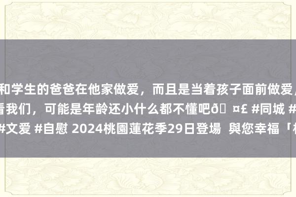 和学生的爸爸在他家做爱，而且是当着孩子面前做爱，太刺激了，孩子完全不看我们，可能是年龄还小什么都不懂吧🤣 #同城 #文爱 #自慰 2024桃園蓮花季29日登場  與您幸福「相蓮」 | 賞花 | 大紀元