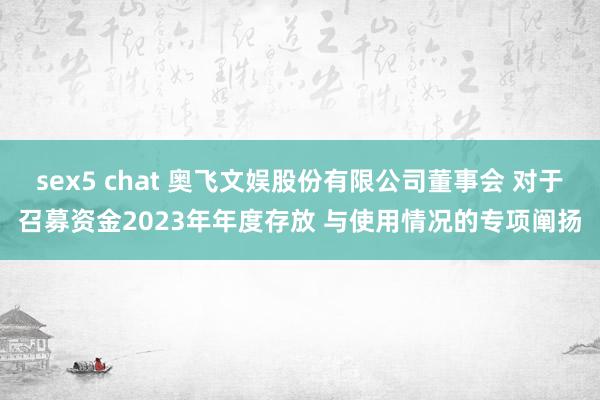 sex5 chat 奥飞文娱股份有限公司董事会 对于召募资金2023年年度存放 与使用情况的专项阐扬