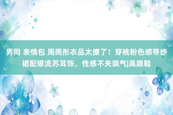 男同 表情包 周雨彤衣品太撩了！穿桃粉色绑带纱裙配银流苏耳饰，性感不失飒气|高跟鞋