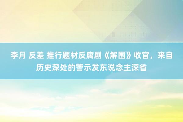 李月 反差 推行题材反腐剧《解围》收官，来自历史深处的警示发东说念主深省