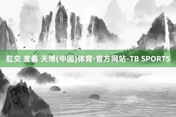 肛交 准备 天博(中国)体育·官方网站-TB SPORTS