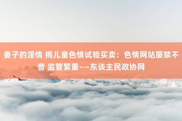 妻子的淫情 揭儿童色情试验买卖：色情网站屡禁不啻 监管繁重——东谈主民政协网