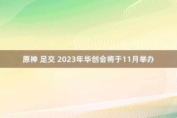 原神 足交 2023年华创会将于11月举办