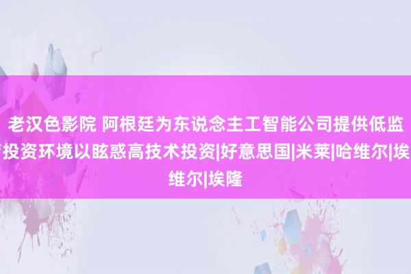 老汉色影院 阿根廷为东说念主工智能公司提供低监管投资环境以眩惑高技术投资|好意思国|米莱|哈维尔|埃隆