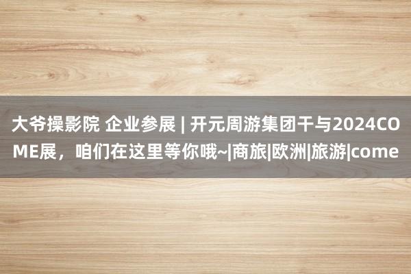 大爷操影院 企业参展 | 开元周游集团干与2024COME展，咱们在这里等你哦~|商旅|欧洲|旅游|come