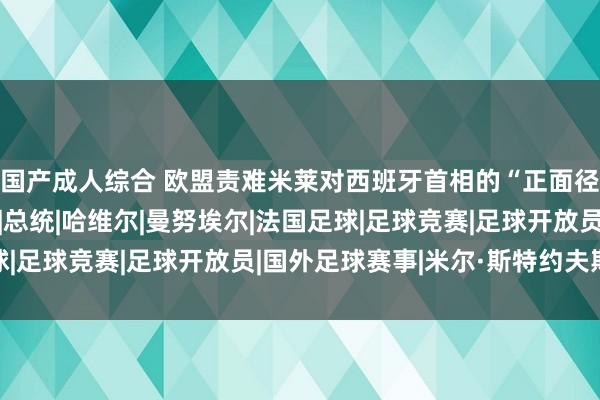 国产成人综合 欧盟责难米莱对西班牙首相的“正面径直袭击”是不允洽的|总统|哈维尔|曼努埃尔|法国足球|足球竞赛|足球开放员|国外足球赛事|米尔·斯特约夫斯基