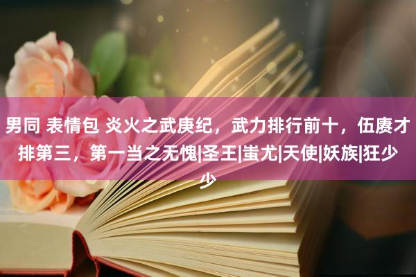 男同 表情包 炎火之武庚纪，武力排行前十，伍赓才排第三，第一当之无愧|圣王|蚩尤|天使|妖族|狂少