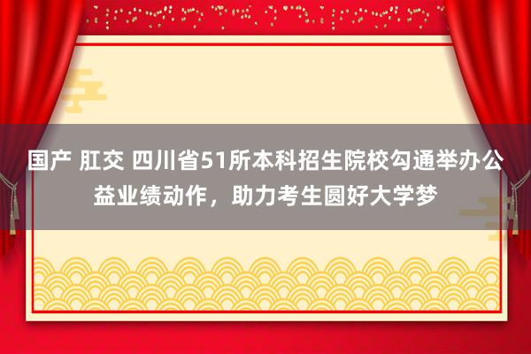 国产 肛交 四川省51所本科招生院校勾通举办公益业绩动作，助力考生圆好大学梦