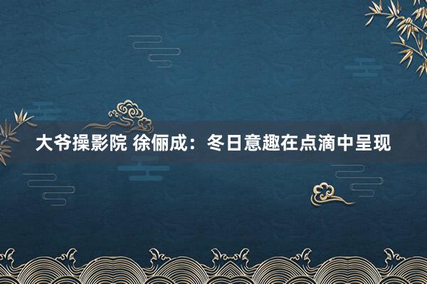 大爷操影院 徐俪成：冬日意趣在点滴中呈现