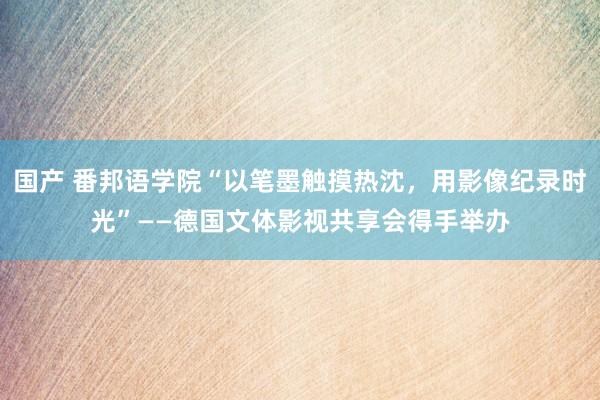 国产 番邦语学院“以笔墨触摸热沈，用影像纪录时光”——德国文体影视共享会得手举办