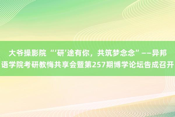 大爷操影院 “‘研’途有你，共筑梦念念”——异邦语学院考研教悔共享会暨第257期博学论坛告成召开