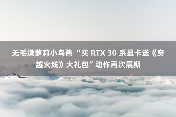 无毛嫩萝莉小鸟酱 “买 RTX 30 系显卡送《穿越火线》大礼包”动作再次展期