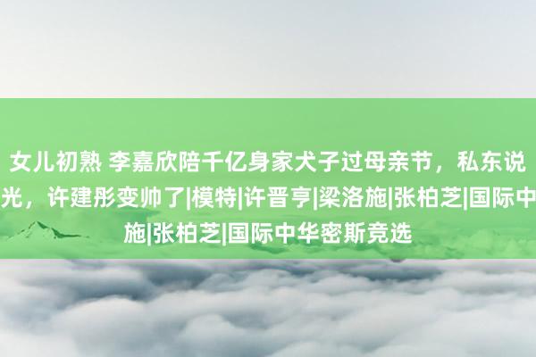 女儿初熟 李嘉欣陪千亿身家犬子过母亲节，私东说念主飞机曝光，许建彤变帅了|模特|许晋亨|梁洛施|张柏芝|国际中华密斯竞选