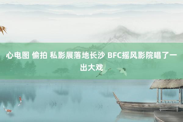 心电图 偷拍 私影展落地长沙 BFC摇风影院唱了一出大戏