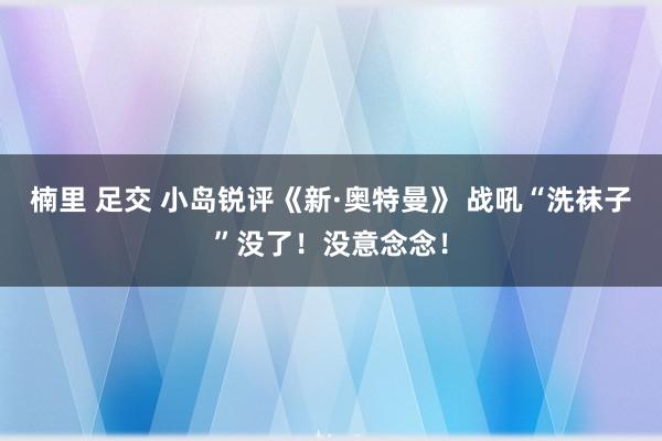 楠里 足交 小岛锐评《新·奥特曼》 战吼“洗袜子”没了！没意念念！