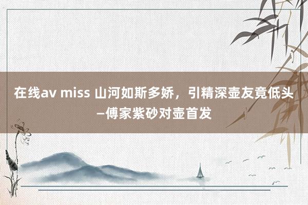 在线av miss 山河如斯多娇，引精深壶友竟低头—傅家紫砂对壶首发