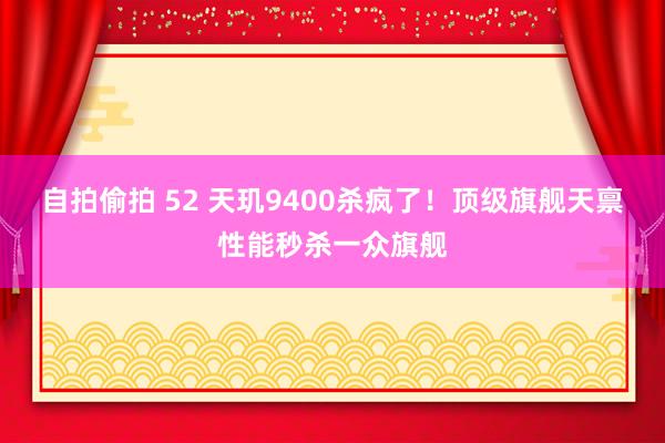 自拍偷拍 52 天玑9400杀疯了！顶级旗舰天禀性能秒杀一众旗舰