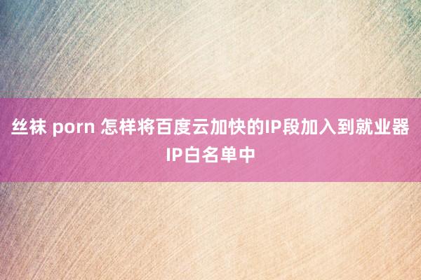 丝袜 porn 怎样将百度云加快的IP段加入到就业器IP白名单中