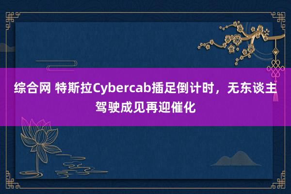 综合网 特斯拉Cybercab插足倒计时，无东谈主驾驶成见再迎催化