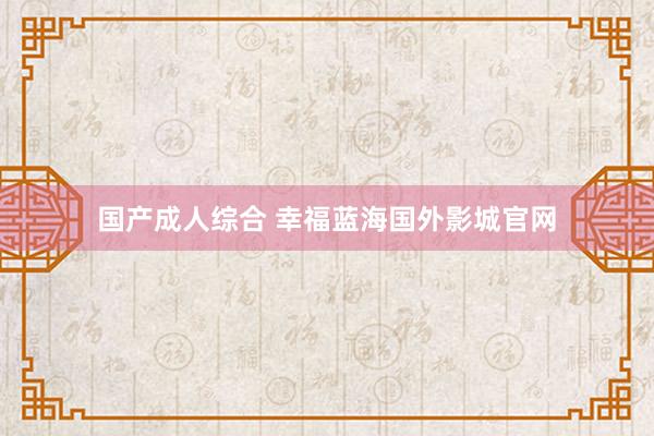 国产成人综合 幸福蓝海国外影城官网