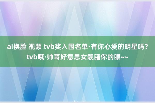 ai换脸 视频 tvb奖入围名单·有你心爱的明星吗？tvb哦·帅哥好意思女靓瞎你的眼~~